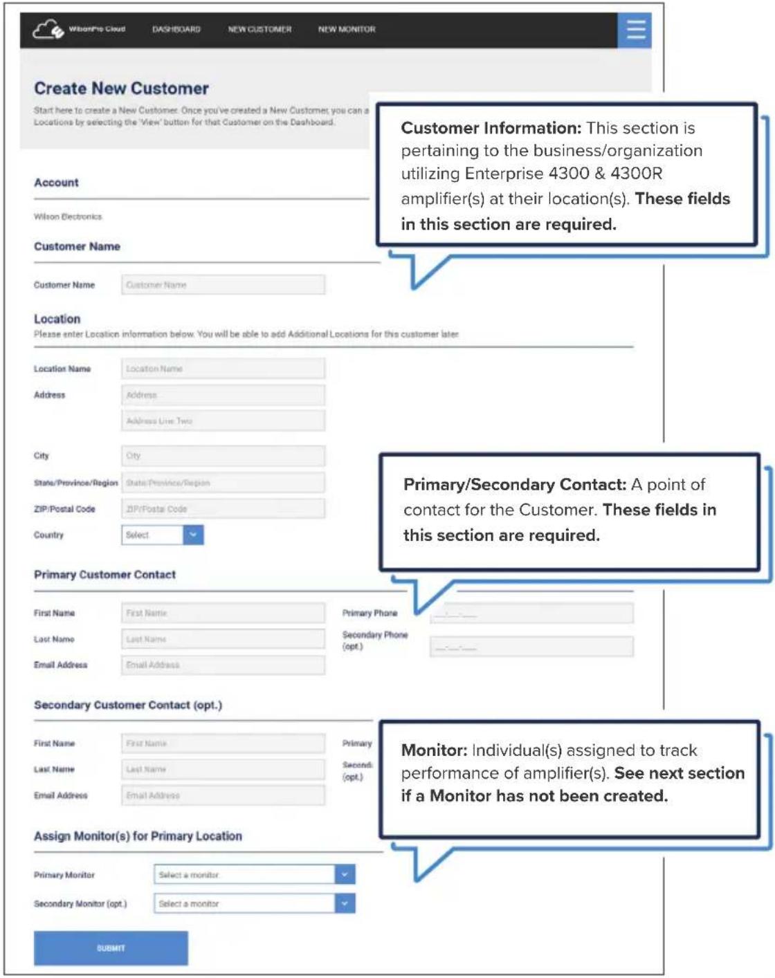 Create New Customer Start here to create a New Customer. Once you've created a New Customer; you can a Locations by selecting the 'View' button for that Customer on the Dashboard. Account Wilson Electronics Customer Name Customer Name Location Please enter Location information below. You will be able to add Additional Locations for this customer later Location Name Location Name Address Address Line Two City City State/Province/Region State/Province/Region ZIP/Postal Code ZIP/Postal Code Country Select Primary/Secondary Contact: A point of contact for the Customer. These fields in this section are required. Primary Customer Contact First Name First Name Last Name Last Name Email Address Email Address Primary Phone Secondary Phone (opt.) Secondary Customer Contact (opt.) First Name First Name Last Name Last Name Email Address Email Address Primary Primary Second (opt.) Monitor: Individual(s) assigned to track performance of amplifier(s). See next section if a Monitor has not been created. Assign Monitor(s) for Primary Location Primary Monitor Select a monitor Secondary Monitor (opt.) Select a monitor SUBMIT