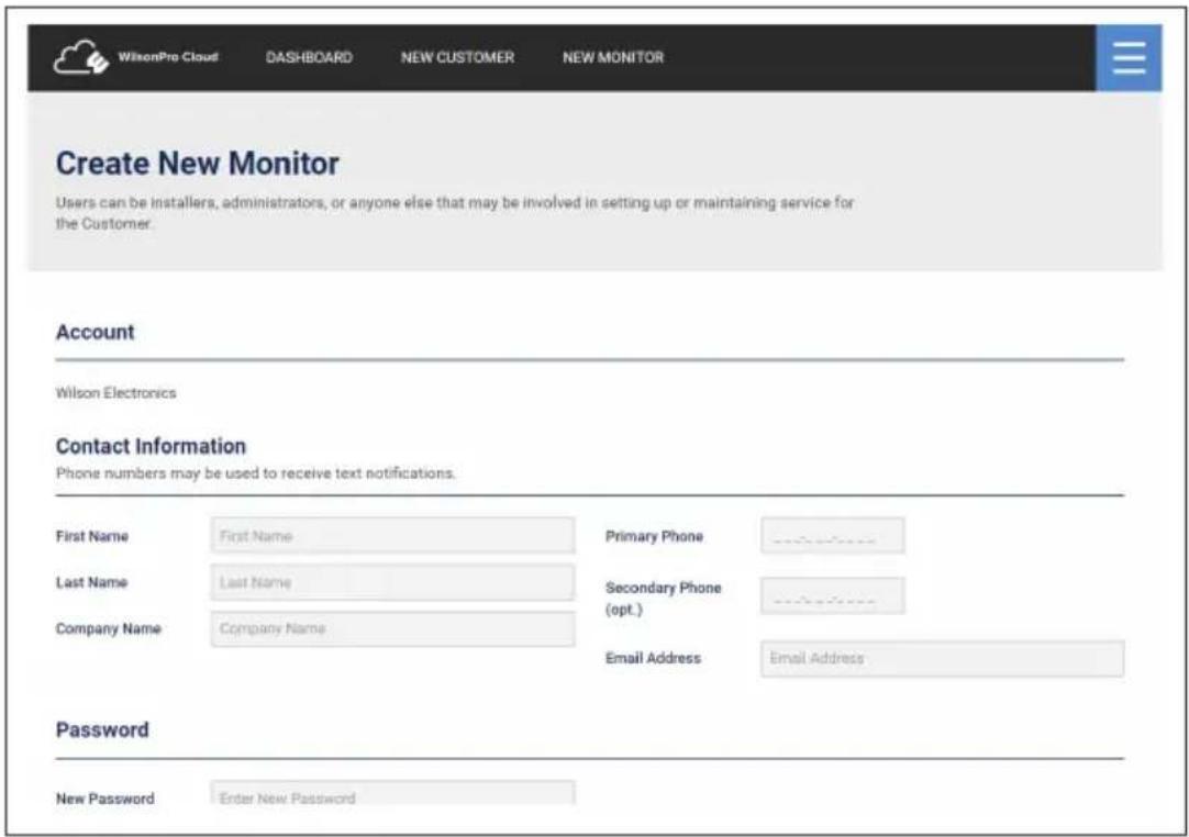 WilsonPro Cloud DASHBOARD NEW CUSTOMER NEW MONITOR Create New Monitor Users can be installers, administrators, or anyone else that may be involved in setting up or maintaining service for the Customer. Account Wilson Electronics Contact Information Phone numbers may be used to receive text notifications. First Name First Name Primary Phone Last Name Last Name Secondary Phone (opt.) Company Name Company Name Email Address Password New Password Enter New Password