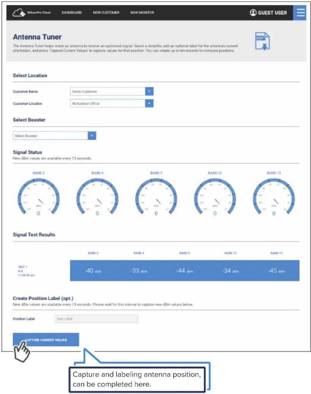WitienPro Cloud DASHBOARD NEW CUSTOMER NEW MONITOR GUEST USER Antenna Tuner The Antenna Tuner helps orient an antenna to receive an optimized signal. Select a Amplifier, add an optional label for the antenna's current orientation, and press 'Capture Current Values' to capture values for that position. You can create up to ten records to compare positions. Select Location Customer Name Demo Customer Customer Location Richardson Office Select Booster Select Booster Signal Status New dBm values are available every 15 seconds. BAND 2 BAND 4 BAND 5 BAND 12 BAND 13 Signal Test Results TEST 1 N/A 11:34:27 am BAND 2 BAND 4 BAND 5 BAND 12 BAND 13 -40 dim -33 dim -44 dim -34 dim -45 dim Create Position Label (opt.) New dBm values are available every 15 seconds. Please wait for this interval to capture new dBm values below. Position Label Test label CAPTURE CURRENT VALUES Capture and labeling antenna position, can be completed here.