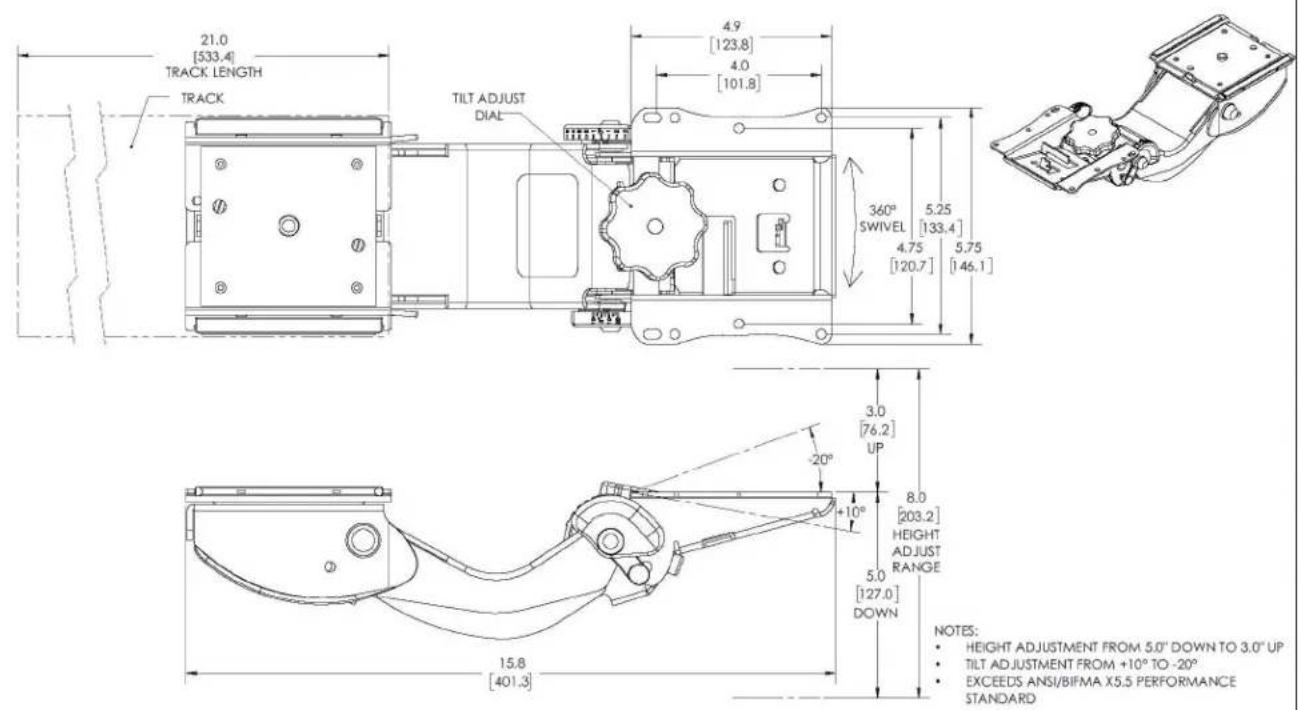 21.0 [533.4] TRACK LENGTH TRACK TILT ADJUST DIAL 4.9 [123.8] 4.0 [101.8] 360° SWIVEL 5.25 [133.4] 4.75 [120.7] 5.75 [146.1] 3.0 [76.2] UP -20° 8.0 [203.2] HEIGHT ADJUST RANGE 5.0 [127.0] DOWN 15.8 [401.3] NOTES: • HEIGHT ADJUSTMENT FROM 5.0" DOWN TO 3.0" UP • TILT ADJUSTMENT FROM +10° TO -20° • EXCEEDS ANSI/BIFMA X5.5 PERFORMANCE STANDARD