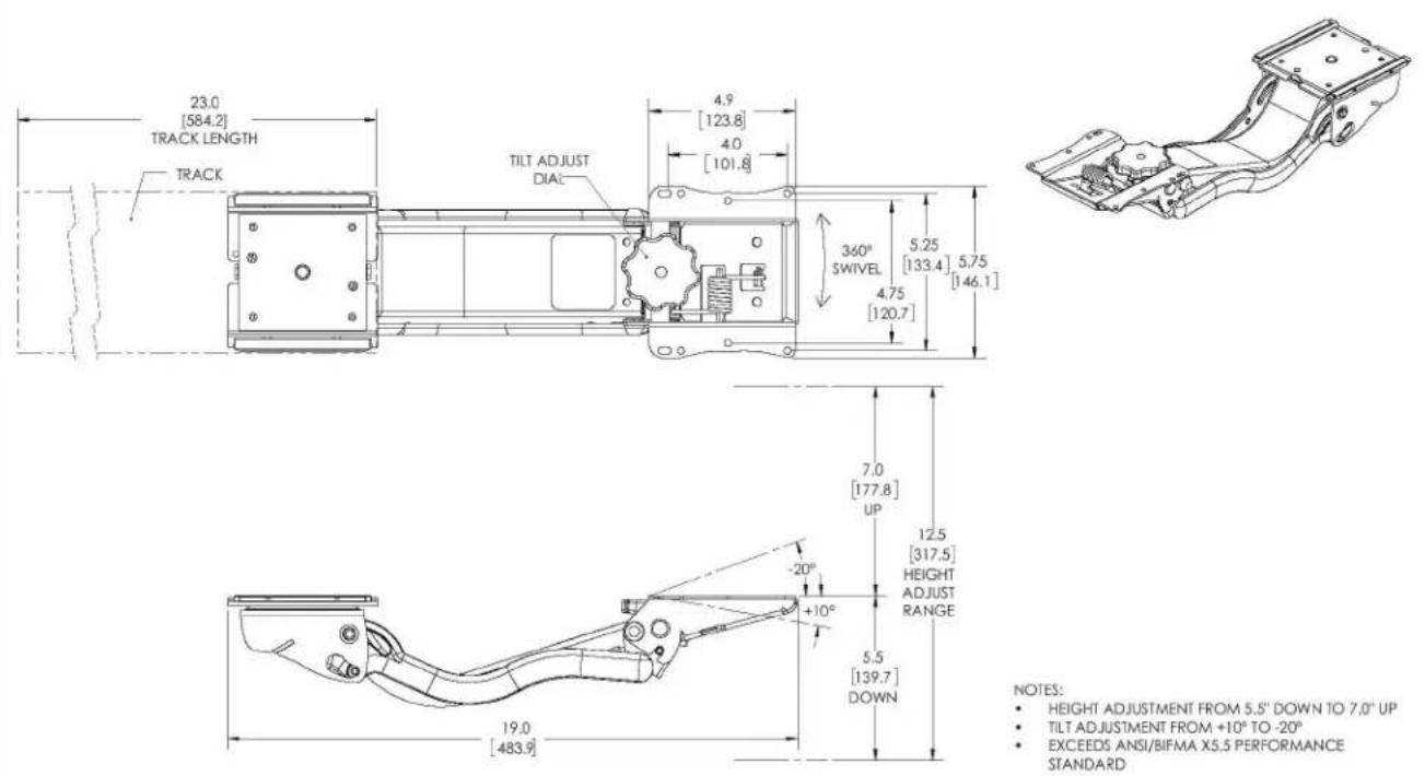 23.0 [584.2] TRACK LENGTH TRACK TILT ADJUST DIAL 4.9 [123.8] 4.0 [101.8] 360° SWIVEL 5.25 [133.4] 5.75 [146.1] 4.75 [120.7] 7.0 [177.8] UP 12.5 [317.5] HEIGHT ADJUST RANGE -20° +10° 5.5 [139.7] DOWN 19.0 [483.9] NOTES: • HEIGHT ADJUSTMENT FROM 5.5" DOWN TO 7.0" UP • TILT ADJUSTMENT FROM +10° TO -20° • EXCEEDS ANSI/BIFMA X5.5 PERFORMANCE STANDARD