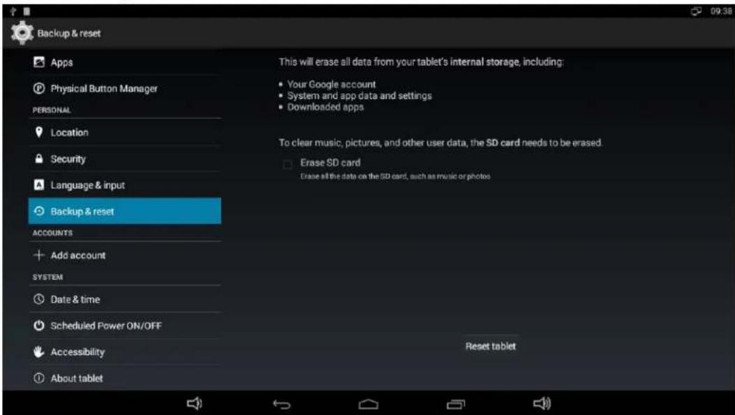 Backup & reset Apps Physical Button Manager PERSONAL Location Security Language & input Backup & reset ACCOUNTS Add account SYSTEM Date & time Scheduled Power ON/OFF Accessibility About tablet This will erase all data from your tablet's internal storage, including: Your Google account System and app data and settings Downloaded apps To clear music, pictures, and other user data, the SD card needs to be erased. Erase SD card Erase all the data on the SD card, such as music or photos Reset tablet