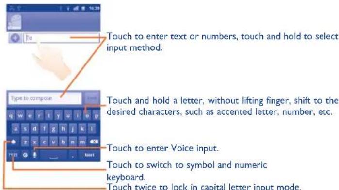 Touch to enter text or numbers, touch and hold to select input method. Type to compose Touch and hold a letter, without lifting finger, shift to the desired characters, such as accented letter, number, etc. Touch to enter Voice input. Touch to switch to symbol and numeric keyboard. Touch twice to lock in capital letter input mode.