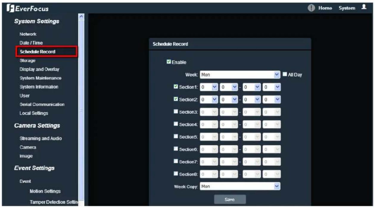 EverFocus System Settings Network Date / Time Schedule Record Storage Display and Overlay System Maintenance System Information User Serial Communication Local Settings Camera Settings Streaming and Audio Camera Image Event Settings Event Motion Settings Tamper Detection Setin Schedule Record Enable Week: Mon All Day ✓ Section1: 0 0 - 0 0 ✓ Section2: 0 0 - 0 0 ✓ Section3: 0 0 - 0 0 ✓ Section4: 0 0 - 0 0 ✓ Section5: 0 0 - 0 0 ✓ Section6: 0 0 - 0 0 ✓ Section7: 0 0 - 0 0 ✓ Section8: 0 0 - 0 0 Week Copy: Mon Save