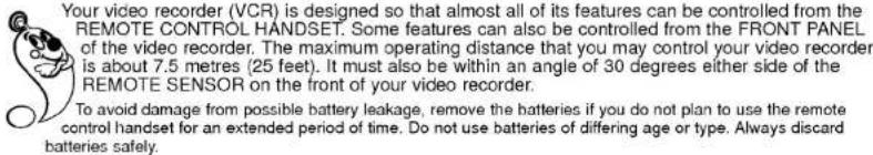 Your video recorder (VCR) is designed so that almost all of its features can be controlled from the REMOTE CONTROL HANDSET. Some features can also be controlled from the FRONT PANEL of the video recorder. The maximum operating distance that you may control your video recorder is about 7.5 metres (25 feet). It must also be within an angle of 30 degrees either side of the REMOTE SENSOR on the front of your video recorder. To avoid damage from possible battery leakage, remove the batteries if you do not plan to use the remote control handset for an extended period of time. Do not use batteries of differing age or type. Always discard batteries safely.