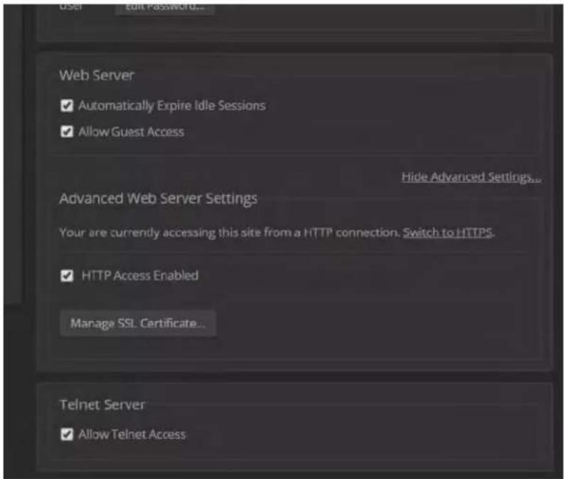 User Edit Password... Web Server ✓ Automatically Expire Idle Sessions ✓ Allow Guest Access Hide Advanced Settings... Advanced Web Server Settings Your are currently accessing this site from a HTTP connection. Switch to HTTPS. ✓ HTTP Access Enabled Managa SSL Certificate... Telnet Server ✓ Allow Telnet Access...