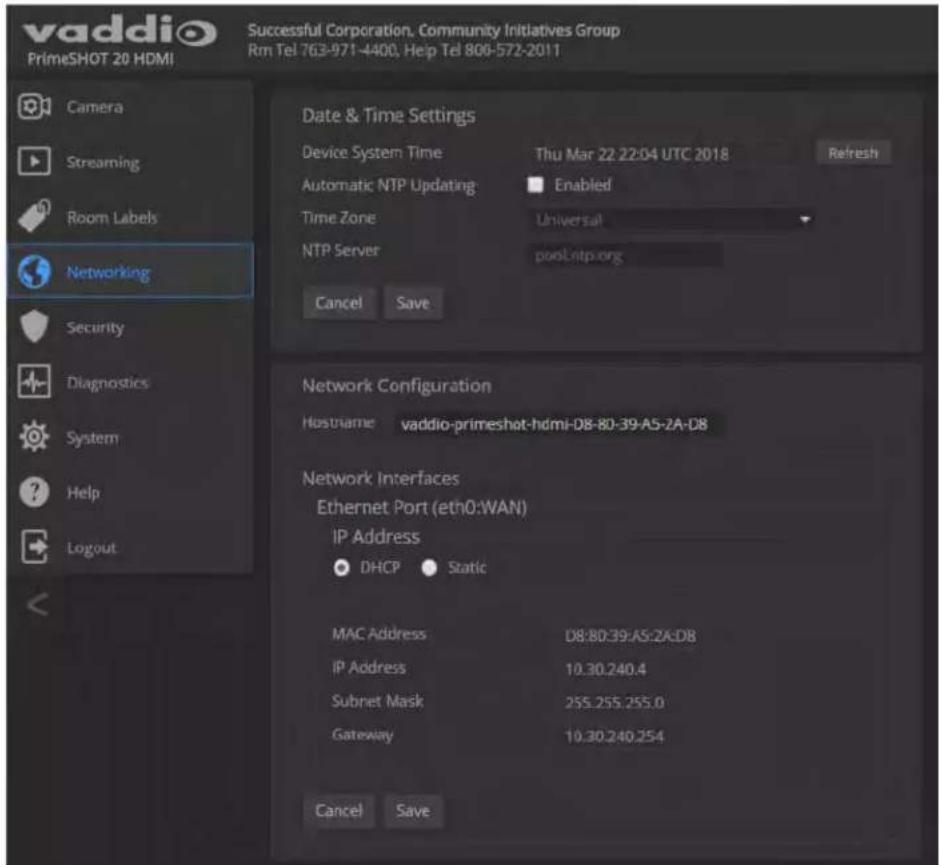 vaddio PrimeSHOT 20 HDMI Successful Corporation, Community Initiatives Group Rm Tel 763-971-4400, Help Tel 800-572-2011 Camera Streaming Room Labels Networking Security Diagnostics System Help Logout Date & Time Settings Device System Time Thu Mar 22:22:04 UTC 2018 Refresh Automatic NTP Updating Enabled Time Zone Universal NTP Server poolLntp.org Cancel Save Network Configuration Hostname vaddio-primeshot-hdmi-D8-80-39-A5-2A-D8 Network Interfaces Ethernet Port (eth0:WAN) IP Address DHCP Static MAC Address D8:80:39:AS:2A:DB IP Address 10.30.240.4 Subnet Mask 255.255.255.0 Gateway 10.30.240.254 Cancel Save