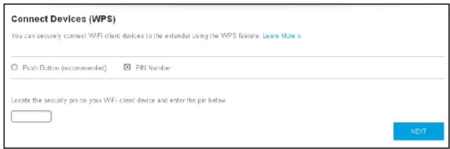 Connect Devices (WPS) You can securely connect WiFi client devices to the extender using the WPS feature. Learn More > ○ Push Button (recommended) ○ PIN Number Locate the security pin on your WiFi client device and enter the pin below. NEXT