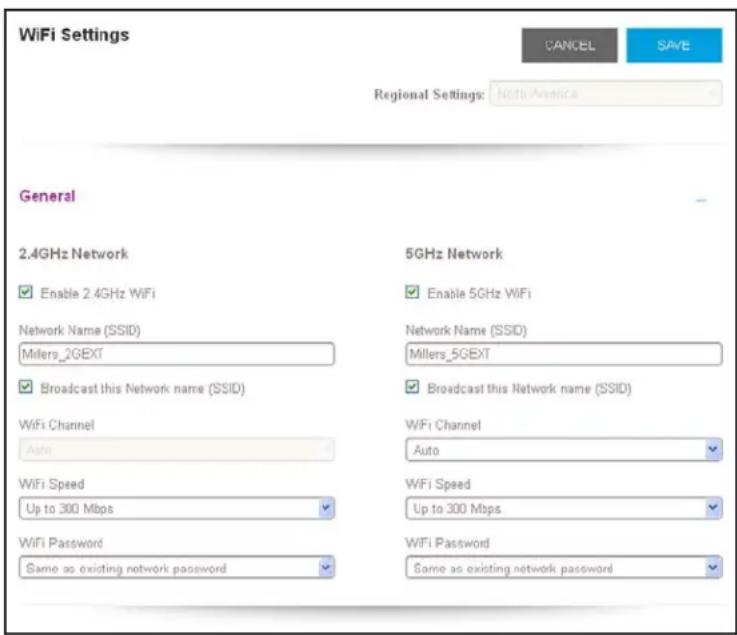 WiFi Settings CANCEL SAVE Regional Settings: North America General 2.4GHz Network Enable 2.4GHz WiFi Network Name (SSID) Millers_2GEXT Broadcast this Network name (SSID) WiFi Channel Auto 5GHz Network Enable 5GHz WiFi Network Name (SSID) Millers_5GEXT Broadcast this Network name (SSID) WiFi Channel Auto WiFi Speed Up to 300 Mbps WiFi Speed Up to 300 Mbps WiFi Password Same as existing network password WiFi Password Same as existing network password