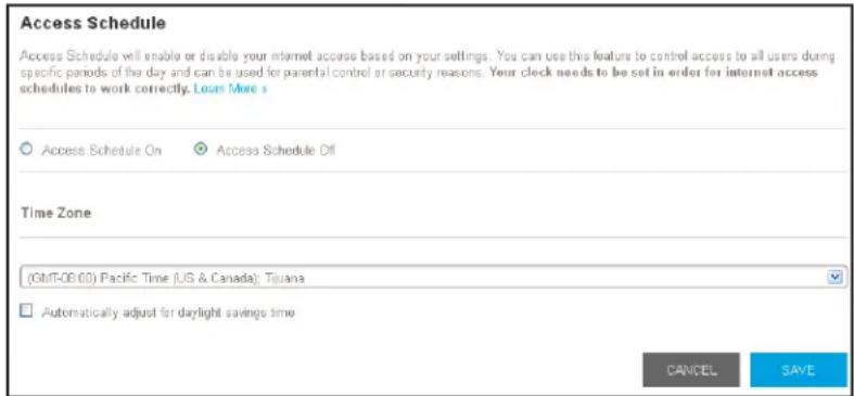 Access Schedule Access Schedule will enable or disable your internet access based on your settings. You can use this feature to control access to all users during specific periods of the day and can be used for parental control or security reasons. Your clock needs to be set in order for internet access schedules to work correctly. Loan More s Access Schedule On Access Schedule Off Time Zone (GMT-08.00) Pacific Time (US & Canada); Tijuana Automatically adjust for daylight savings time CANCEL SAVE