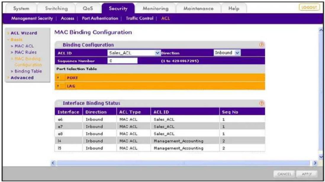 System Switching QoS Security Monitoring Maintenance Help MANAGEMENT SECURITY | Access | Port Authentication | Traffic Control | ACL ACL Wizard Basic MAC ACL MAC Rules MAC Binding Configuration Binding Table Advanced MAC Binding Configuration Binding Configuration ACL ID Sales_ACL Direction Inbound Sequence Number 0 (1 to 4294967295) Port Selection Table PORT LAG Interface Binding Status Interface Direction ACL Type ACL ID Seq No e6 Inbound MAC ACL Sales_ACL 1 e7 Inbound MAC ACL Sales_ACL 1 e8 Inbound MAC ACL Sales_ACL 1 l4 Inbound MAC ACL Management_Accounting 2 l5 Inbound MAC ACL Management_Accounting 2 CANCEL APPLY