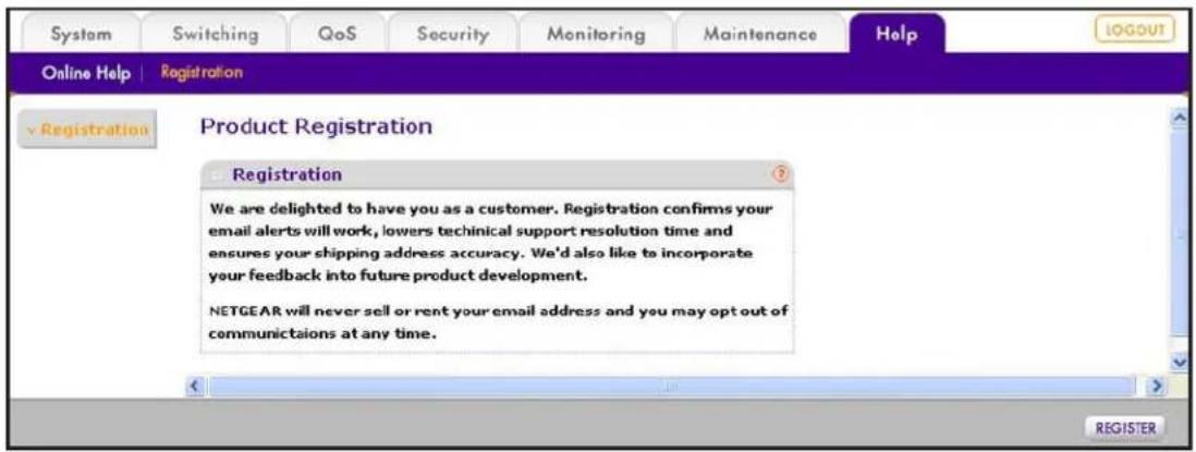 System | Switching | QoS | Security | Monitoring | Maintenance | Help Online Help | Registration Product Registration Registration We are delighted to have you as a customer. Registration confirms your email alerts will work, lowers technical support resolution time and ensures your shipping address accuracy. We'd also like to incorporate your feedback into future product development. NETGEAR will never sell or rent your email address and you may opt out of communications at any time.