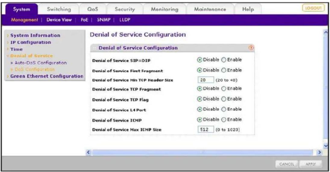 System Switching QoS Security Monitoring Maintenance Help MANAGEMENT | Device View | PoE | SNMP | LLDP > System Information > IP Configuration > Time > Denial of Service > Auto-DoS Configuration > DoS Configuration > Green Ethernet Configuration Denial of Service Configuration Denial of Service SIP=DIP Disable Enable Denial of Service First Fragment Disable Enable Denial of Service Min TCP Header Size 20 (20 to 40) Denial of Service TCP Fragment Disable Enable Denial of Service TCP Flag Disable Enable Denial of Service L4 Port Disable Enable Denial of Service ICMP Disable Enable Denial of Service Max ICMP Size 512 (0 to 1023) CANCEL APPLY
