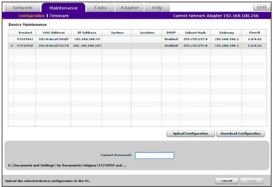 Network Maintenance Tasks Adapter Help Configuration | Firmware Current Network Adapter 192.168.100.246 Device Maintenance Product NAC Address IP Address System Location DHCP Subnet Mask Gateway FirmW F$520Tv2 28:0:0:0:af:50:d7 192.168.100.72 Enabled 255.255.255.0 192.168.100.1 1.0.0.62 ✓ F$728TLP 28:0:0:0:af:52:d7 192.168.100.103 Enabled 255.255.255.0 192.168.100.1 1.0.0.62 Upload Configuration Download Configuration Current Password: C:\Documents and Settings\My Documents\Netgear\F$728TLP and ... Upload the selected device configuration to the PC. Cancel Apply