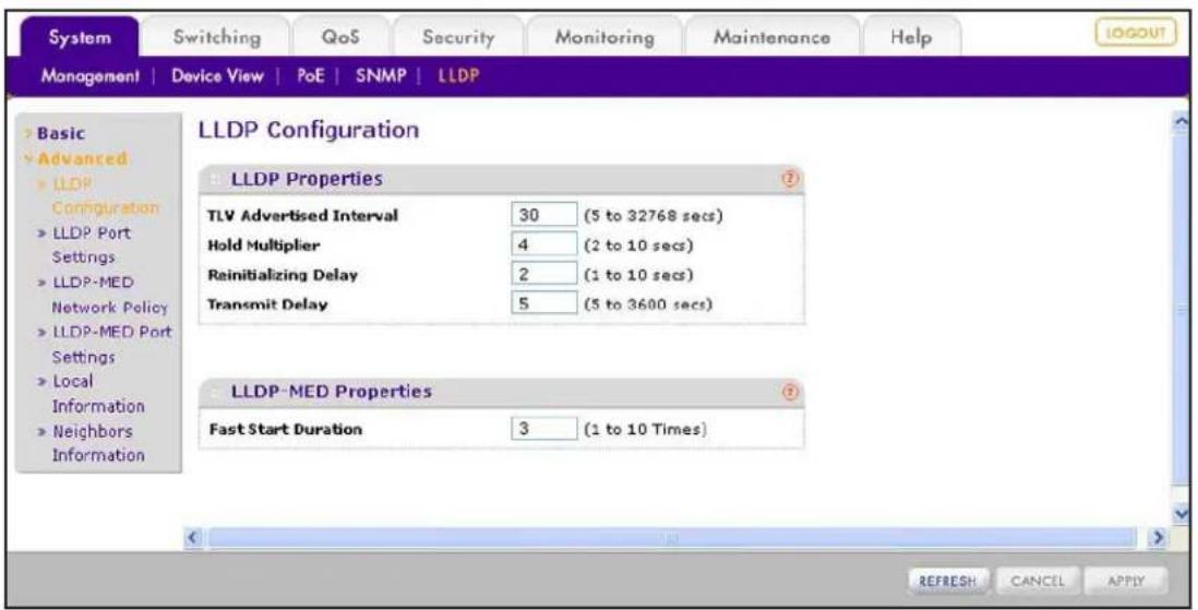 System Switching QoS Security Monitoring Maintenance Help MANAGEMENT | Device View | PoE | SNMP | LLDP > Basic Advanced LLDP Configuration > LLDP Port Settings > LLDP-MED Network Policy > LLDP-MED Port Settings > Local Information > Neighbors Information LLDP Configuration LLDP Properties TLV Advertised Interval 30 (5 to 32768 secs) Hold Multiplier 4 (2 to 10 secs) Reinitializing Delay 2 (1 to 10 secs) Transmit Delay 5 (5 to 3600 secs) LLDP-MED Properties Fast Start Duration 3 (1 to 10 Times) REFRESH CANCEL APPLY