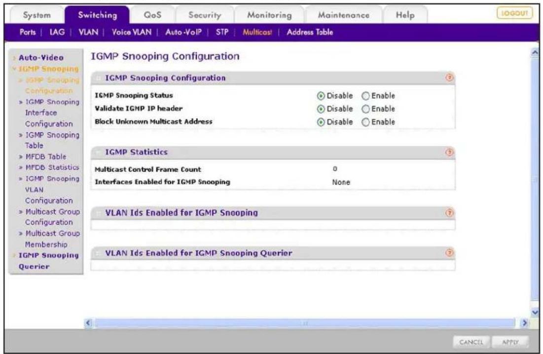 System Switching QoS Security Monitoring Maintenance Help Ports | IAG | VLAN | Voice VLAN | Auto-VoIP | STP | Multicast | Address Table Auto-Video IGMP Snooping IGMP Snooping Configuration IGMP Snooping Interface Configuration IGMP Snooping Table MFDB Table MFDB Statistics IGMP Snooping VLAN Configuration Multicast Group Configuration Multicast Group Membership IGMP Snooping Querier IGMP Snooping Configuration IGMP Snooping Configuration IGMP Snooping Status Disable Enable Validate IGMP IP header Disable Enable Block Unknown Multicast Address Disable Enable IGMP Statistics Multicast Control Frame Count 0 Interfaces Enabled for IGMP Snooping None VLAN Ids Enabled for IGMP Snooping VLAN Ids Enabled for IGMP Snooping Querier CANCEL APPLY