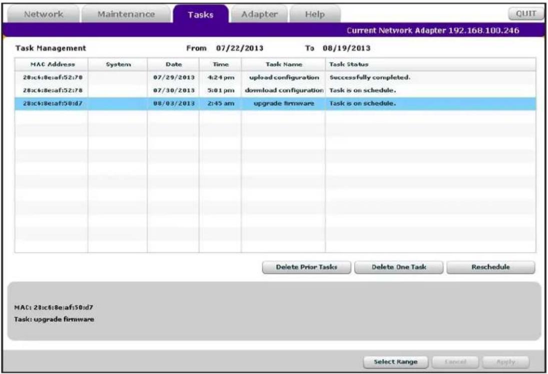 Network Maintenance Tasks Adapter Help Current Network Adapter 192.168.100.246 Task Management From 07/22/2013 To 08/19/2013 MAC Address System Date Time Task Name Task Status 28:c6:8:e:af:52:78 07/29/2013 4:24 pm upload configuration Successfully completed. 28:c6:8:e:af:52:78 07/30/2013 5:01 pm download configuration Task is on schedule. 28:c6:8:e:af:50:d7 08/03/2013 2:45 am upgrade firmware Task is on schedule. Delete Prior Tasks Delete One Task Reschedule MAC: 28:c6:8:e:af:50:d7 Task: upgrade firmware Select Range Cancel Apply