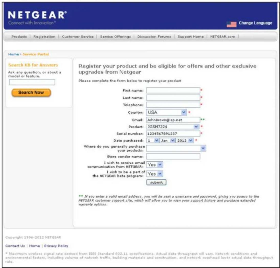 NETGEAR® Connect with Innovation™ Change Language Products Registration Customer Service Service Offerings Discussion Forums Support Home NETGEAR.com Home | Service Portal Search KB for Answers Ask any question, or about a model or feature. Search Now Register your product and be eligible for offers and other exclusive upgrades from Netgear Please complete the form below to register your product First name: * Last name: * Telephone: * Country: USA * Email: JohnBrovn@isp.net ** Product: JGSM7224 * Serial number: 1234567891237 * Date purchased: 1 Jan 2012 * Where do you generally purchase your products: * Store vendor name: I wish to receive email communication from NETGEAR: Yes I wish to be a part of the NETGEAR beta program: Yes submit ** If you enter a valid email address, you will be sent a username and password, giving you access to the NETGEAR customer support site, which will allow you to view your support history and purchase extended warranty options. Copyright 1996-2012 NETGEAR Contact Us | Home | Privacy Policy * Maximum wireless signal rate derived from IEEE Standard 802.11 specifications. Actual data throughput will vary. Network conditions and environmental factors, including volume of network traffic, building materials and construction, and network overhead lower actual data throughput rate.