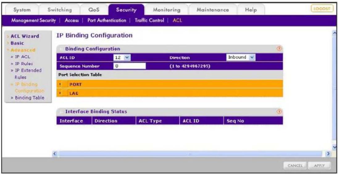 System Switching GoS Security Monitoring Maintenance Help Management Security | Access | Port Authentication | Traffic Control | ACL > ACL Wizard > Basic > Advanced > IP ACL > IP Rules > IP Extended Rules > IP Binding Configuration > Binding Table IP Binding Configuration Binding Configuration ACL ID 12 Direction Inbound Sequence Number 0 (1 to 4294967295) Port Selection Table PORT LAG Interface Binding Status Interface Direction ACL Type ACL ID Seq No CANCEL APPLY