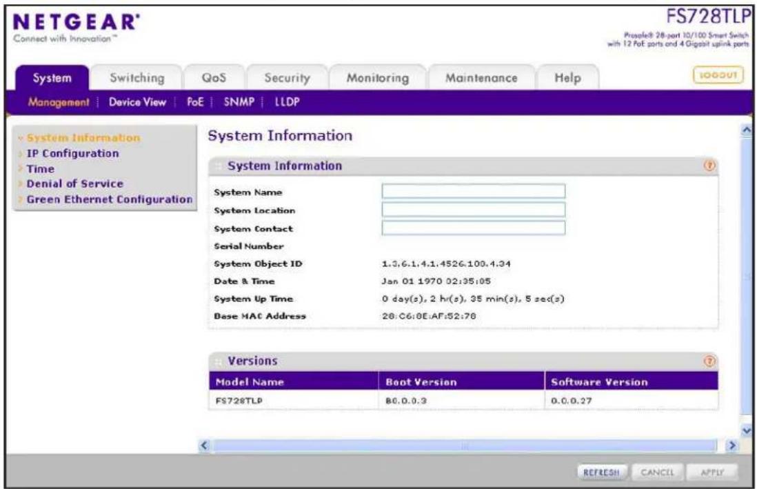 NETGEAR® Connect with Innovation™ FS728TLP Prosteel 28-port 10/100 Smart Switch with 12 Pot ports and 4 Gigabit uplink ports System Switching QoS Security Monitoring Maintenance Help MANAGEMENT Device View PoE SNMP LLDP System Information IP Configuration Time Denial of Service Green Ethernet Configuration System Information System Name System Location System Contact Serial Number System Object ID 1.3,6.1,4.1,4526.100.4.34 Date & Time Jan 01 1970 02:35:05 System Up Time 0 day(s), 2 hr(s), 35 min(s), 5 sec(s) Base MAC Address 28:06:0E:AF:52:76 Versions Model Name Boot Version Software Version FS728TLP B0.0.0.3 0.0.0.27 REFRESH CANCEL APPLY