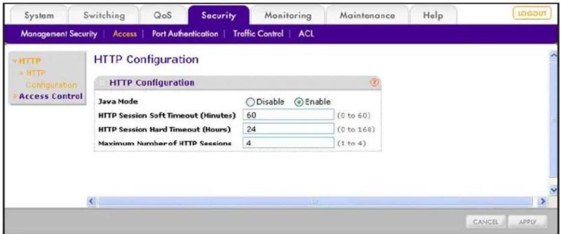System Switching QoS Security Monitoring Maintenance Help MANAGEMENT SECURITY | Access | Port Authentication | Traffic Control | ACL HTTP HTTP Configuration Access Control HTTP Configuration HTTP Configuration Java Mode Disable Enable HTTP Session Soft Timeout (Minutes) 60 (0 to 60) HTTP Session Hard Timeout (Hours) 24 (0 to 168) Maximum Number of HTTP Sessions 4 (1 to 4) CANCEL APPLY