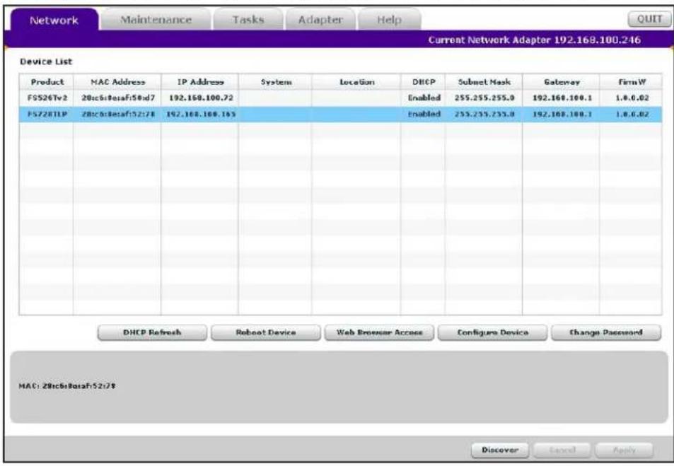 Network Maintenance Tasks Adapter Help Current Network Adapter 192.168.100.246 Device List Product MAC Address IP Address System Location DHCP Subnet Mask Gateway FirmW FS526Tv2 28c6b8rasaf58nd7 192.168.100.72 Enabled 255.255.255.0 192.168.100.1 1.0.0.02 FS728TLP 28c6b8rasaf52i7# 192.168.100.165 Enabled 255.255.255.0 192.168.100.1 1.0.0.02 DHCP Refresh Reboot Device Web Browser Access Configure Device Change Password MAC: 28c6b8rasaf52i7# Discover Cancel Apply