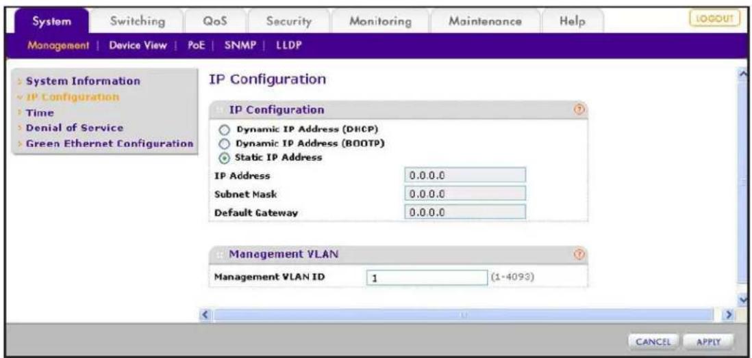 System Switching QoS Security Monitoring Maintenance Help MANAGEMENT | Device View | PoE | SNMP | LLDP System Information IP Configuration Time Denial of Service Green Ethernet Configuration IP Configuration Dynamic IP Address (DHCP) Dynamic IP Address (BOOTP) Static IP Address IP Address 0.0.0.0 Subnet Mask 0.0.0.0 Default Gateway 0.0.0.0 Management VLAN Management VLAN ID 1 (1-4093) CANCEL APPLY