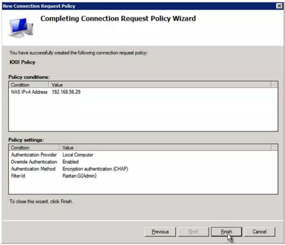 New Connection Request Policy Completing Connection Request Policy Wizard You have successfully created the following connection request policy: KXII Policy Policy conditions: Condition Value NAS IPv4 Address 192.168.56.29 Policy settings: Condition Value Authentication Provider Local Computer Overnide Authentication Enabled Authentication Method Encryption authentication (CHAP) Filter-Id Rartan:G(Admin) To close this wizard, click Finish. Previous Next Finish Cancel