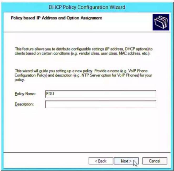 DHCP Policy Configuration Wizard Policy based IP Address and Option Assignment This feature allows you to distribute configurable settings (IP address, DHCP options) to clients based on certain conditions (e.g. vendor class, user class, MAC address, etc.). This wizard will guide you setting up a new policy. Provide a name (e.g. VoIP Phone Configuration Policy) and description (e.g. NTP Server option for VoIP Phones) for your policy. Policy Name: PDU Description: < Back Next > Cancel