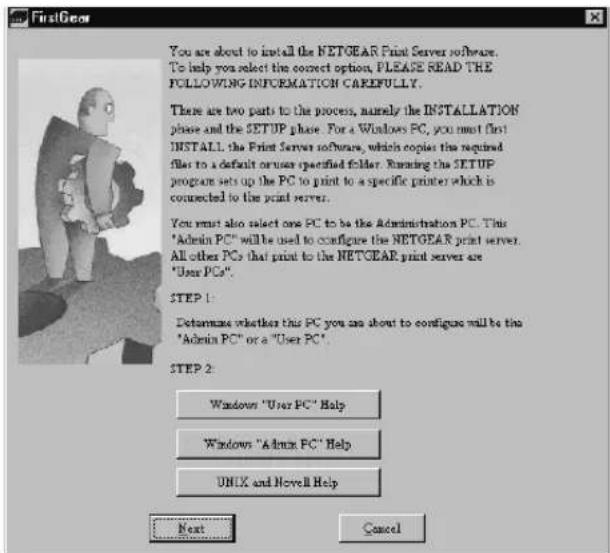 FirstGear You are about to install the NETGEAR Print Server software. To help you select the correct option, PLEASE READ THE FOLLOWING INFORMATION CAREFULLY. There are two parts to the process, namely the INSTALLATION phase and the SETUP phase. For a Windows PC, you must first! INSTALL the Print Server software, which copies the required filet to a default or user specified folder. Running the SETUP program sets up the PC to print to a specific printer which is connected to the print server. You must also select one PC to be the Administration PC. This "Admin PC" will be used to configure the NETGEAR print server. All other PCs that print to the NETGEAR print server are "User PCs". STEP 1: Determine whether this PC you are about to configure will be this "Admin PC" or a "User PC". STEP 2: Windows "User PC" Help Windows "Admin PC" Help UNIX and Newell Help Next Cancel