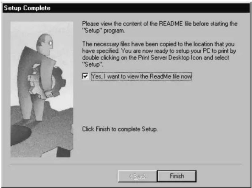 Setup Complete Please view the content of the README file before starting the "Setup" program. The necessary files have been copied to the location that you have specified. You are now ready to setup your PC to print by double clicking on the Print Server Desktop Icon and select "Setup". ✓ Yes, I want to view the ReadMe file now Click Finish to complete Setup. < Back Finish