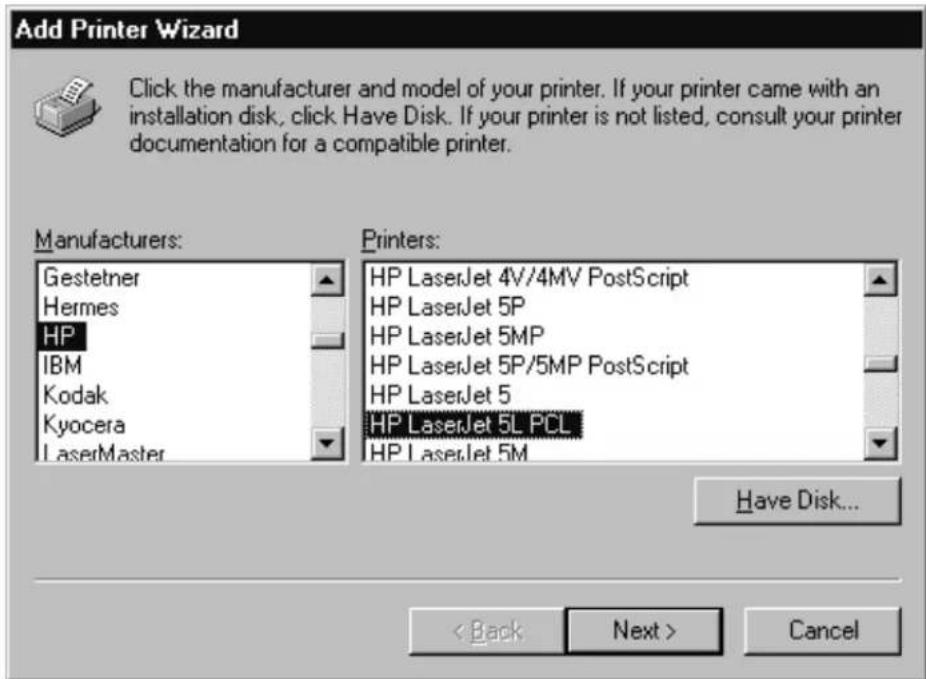 Add Printer Wizard Click the manufacturer and model of your printer. If your printer came with an installation disk, click Have Disk. If your printer is not listed, consult your printer documentation for a compatible printer. Manufacturers: Gestetner Hermes HP IBM Kodak Kyocera LaserMaster Printers: HP LaserJet 4V/4MV PostScript HP LaserJet 5P HP LaserJet 5MP HP LaserJet 5P/5MP PostScript HP LaserJet 5 HP LaserJet 5L PCL HP LaserJet 5M Have Disk... < Back Next > Cancel