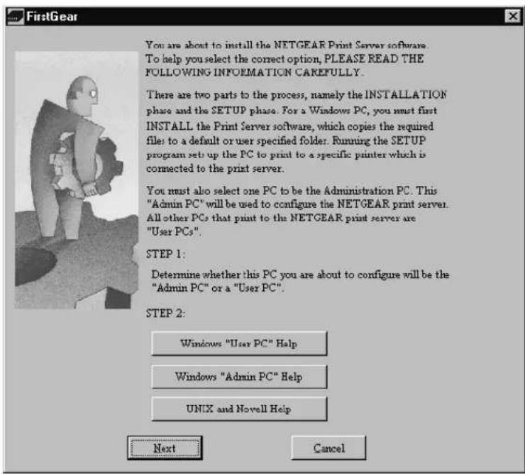 FirstGear You are about to install the NETGEAR Print Server software. To help you select the correct option, PLEASE READ THE FOLLOWING INFOEMATION CAREFULLY. There are two parts to the process, namely the INSTALLATION phase and the SETUP phase. For a Windows PC, you must first INSTALL the Print Server software, which copies the required file to a default or user specified folder. Running the SETUP program set up the PC to print to a specific printer which is connected to the print server. You must also select one PC to be the Administration PC. This "Admin PC" will be used to configure the NETGEAR print server. All other PCs that print to the NETGEAR print server are "User PCs". STEP 1: Determine whether this PC you are about to configure will be the "Admin PC" or a "User PC". STEP 2: Windows "User PC" Help Windows "Admin PC" Help UNIX and Novell Help Next Cancel