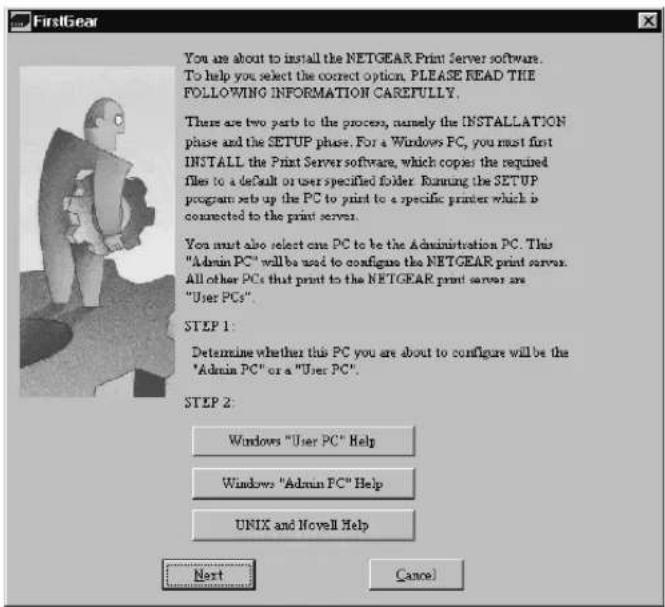 FirstGear You are about to install the NETGEAR Print Server software. To help you select the correct option. PLEASE READ THE FOLLOWING INFORMATION CAREFULLY. There are two parts to the process, namely the INSTALLATION phase and the SETUP phase. For a Windows PC, you must first INSTALL the Print Server software, which copies the required files to a default or user specified folder. Running the SETUP program sets up the PC to print to a specific printer which is connected to the print server. You must also select one PC to be the Administration PC. This "Admin PC" will be used to configure the NETGEAR print server. All other PCs that print to the NETGEAR print server are "User PCs". STEP 1: Determine whether this PC you are about to configure will be the "Admin PC" or a "User PC". STEP 2: Windows "User PC" Help Windows "Admin PC" Help UNIX and Novell Help Next Cancel