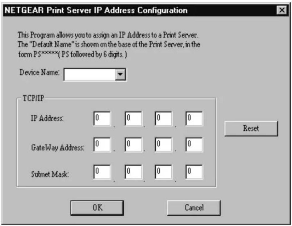 NETGEAR Print Server IP Address Configuration This Program allows you to assign an IP Address to a Print Server. The "Default Name" is shown on the base of the Print Server, in the form PS*****( PS followed by 6 digits. ) Device Name: TCP/IP IP Address: 0 0 0 0 GateWay Address: 0 0 0 0 Subnet Mask: 0 0 0 0 Reset OK Cancel