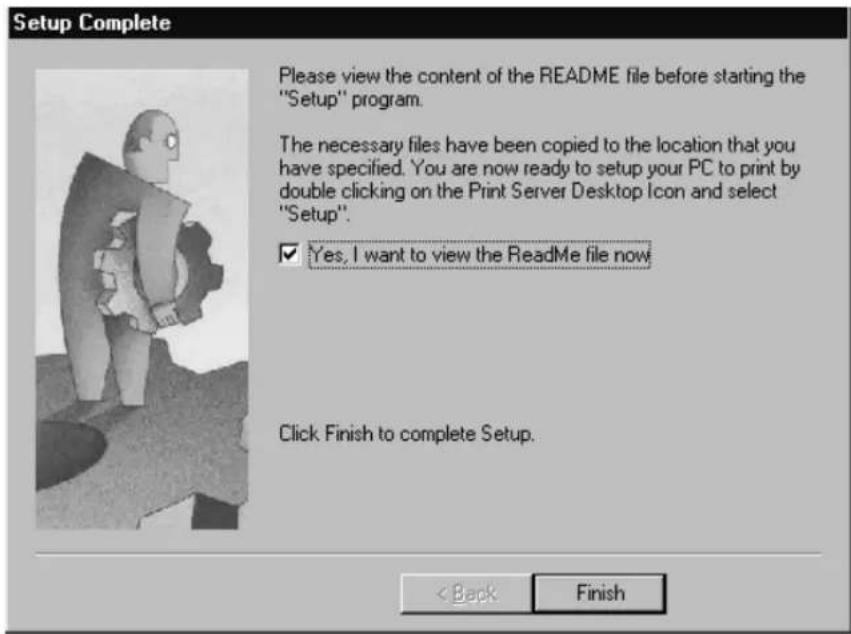 Setup Complete Please view the content of the README file before starting the "Setup" program. The necessary files have been copied to the location that you have specified. You are now ready to setup your PC to print by double clicking on the Print Server Desktop Icon and select "Setup". ✓ Yes, I want to view the README file now Click Finish to complete Setup. < Back Finish