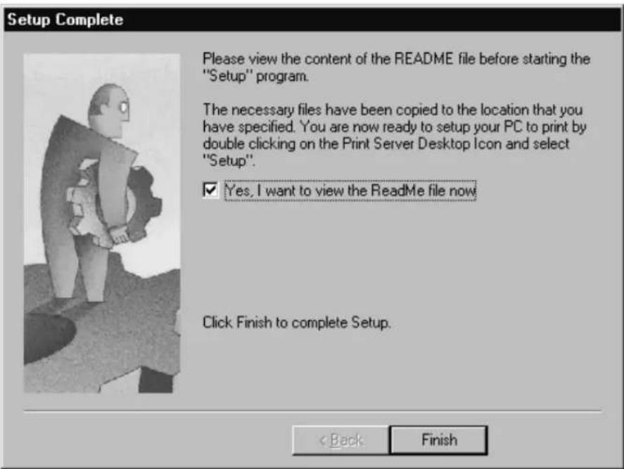 Setup Complete Please view the content of the README file before starting the "Setup" program. The necessary files have been copied to the location that you have specified. You are now ready to setup your PC to print by double clicking on the Print Server Desktop Icon and select "Setup". ✓ Yes, I want to view the README file now Click Finish to complete Setup. < Back Finish