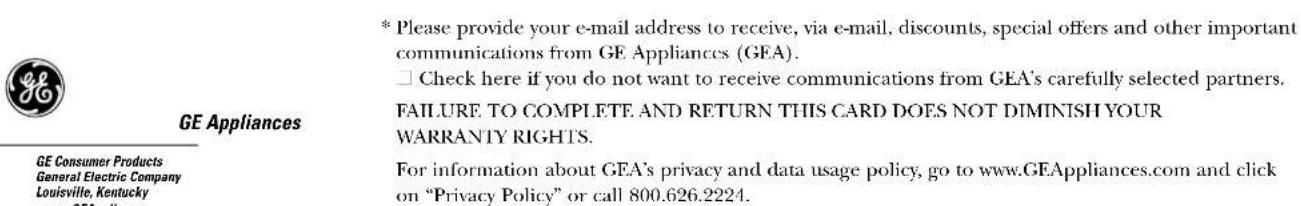 GE Appliances * Please provide your e-mail address to receive, via e-mail, discounts, special offers and other important communications from GE Appliances (GEA). □ Check here if you do not want to receive communications from GEA's carefully selected partners. FAILURE TO COMPLETE AND RETURN THIS CARD DOES NOT DIMINISH YOUR WARRANTY RIGHTS. For information about GEA's privacy and data usage policy, go to www.GEAppliances.com and click on "Privacy Policy" or call 800.626.2224.