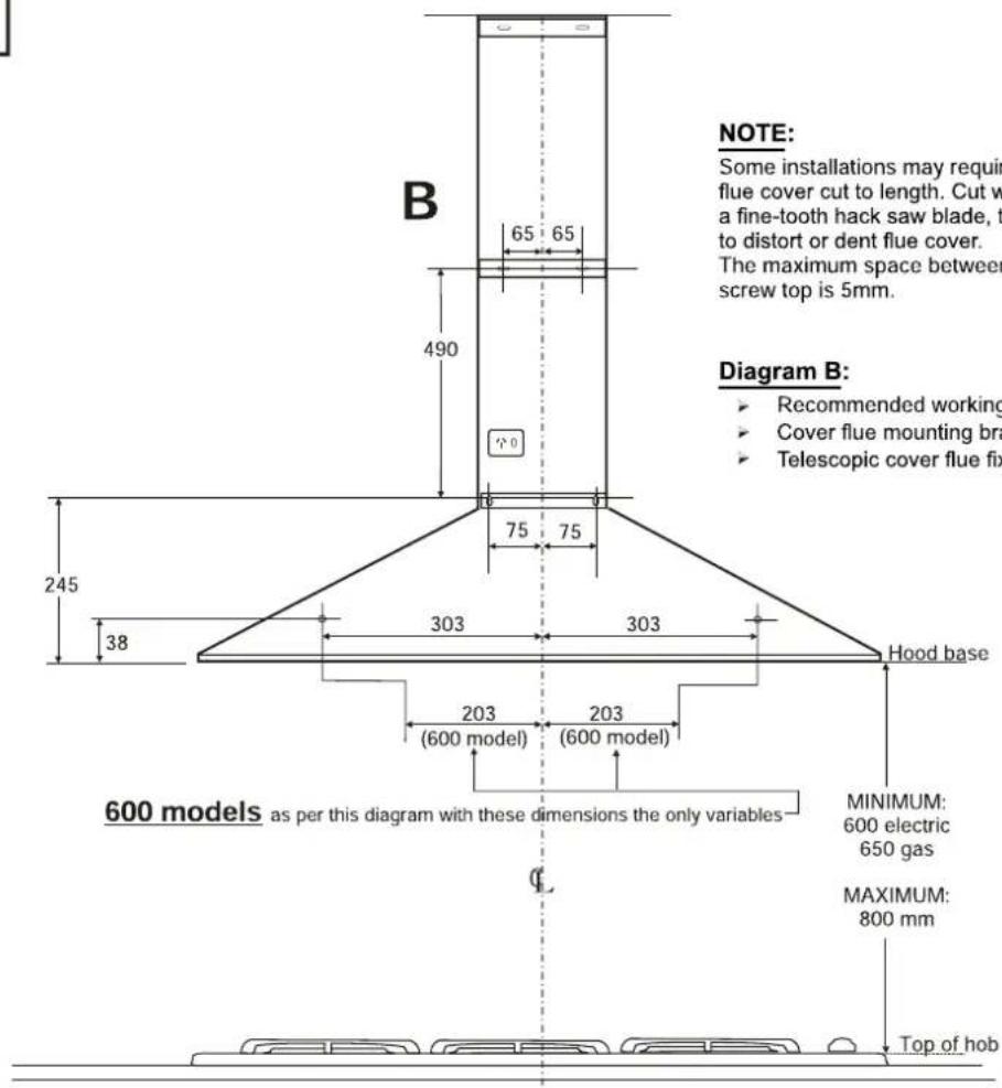 NOTE: Some installations may require flue cover cut to length. Cut with a fine-tooth hack saw blade, t to distort or dent flue cover. The maximum space between screw top is 5mm. Diagram B: • Recommended working • Cover flue mounting bra • Telescopic cover flue fix B 65 65 490 75 75 245 38 303 303 Hood base 203 203 (600 model) (600 model) 600 models as per this diagram with these dimensions the only variables MINIMUM: 600 electric 650 gas MAXIMUM: 800 mm Top of hob