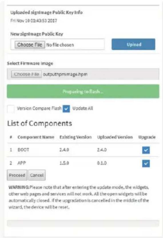 Uploaded signImage Public Key Info Fri Nov 10 01:43:53 2017 New signImage Public Key Choose File No file chosen Upload Select Firmware Image Choose File outputnpmimage.hpm Preparing to Flash... Version Compare Flash Update All List of Components Component Name Existing Version Uploaded Version Upgrade 1 BOOT 2.4.0 2.4.0 ✓ 2 APP 1.5.0 0.1.0 ✓ Proceed Cancel WARNING: Please note that after entering the update mode, the widgets, other web pages and services will not work. All the open widgets will be automatically closed. If the upgradation is cancelled in the middle of the wizard, the device will be reset.