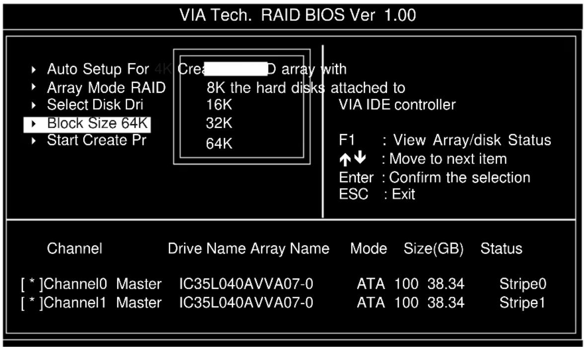 VIA Tech. RAID BIOS Ver 1.00 ► Auto Setup For 4K Cre D array with ► Array Mode RAID 8K the hard disks attached to ► Select Disk Dri 16K VIA IDE controller ► Block Size 64K 32K ► Start Create Pr 64K F1 : View Array/disk Status ↑↓ : Move to next item Enter : Confirm the selection ESC : Exit Channel Drive Name Array Name Mode Size(GB) Status [*]Channel0 Master IC35L040AVVA07-0 ATA 100 38.34 Stripe0 [*]Channel1 Master IC35L040AVVA07-0 ATA 100 38.34 Stripe1