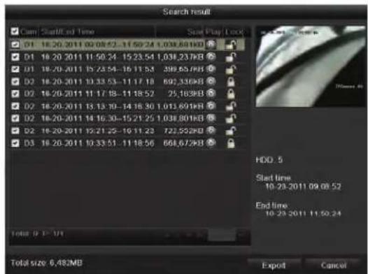 Search result Cam Start/Off Time Start Play Lock D1 18:20:2011 00:08:52-11:50:24 1.038.681KB D1 18:20:2011 11:50:24 -15:23:54 1.038.237KB D1 18:20:2011 15:23:54 -16:11:53 398.657KB D2 18:20:2011 10:33:53 -11:17:18 692.336KB D2 18:20:2011 11:17:18 -11:18:52 75.183KB D2 18:20:2011 13:13:19 -14:18:30 1.013.691KB D2 18:20:2011 14:16:30 -15:21:25 1.038.801KB D2 18:20:2011 15:21:25 -16:11:23 722.552KB D3 18:20:2011 10:33:51 -11:18:56 668.672KB Total size 6,482MB HDD 5 Start time 10.23-2011 09.08:52 End time 10.23-2011 11:50:24 Export Cancel