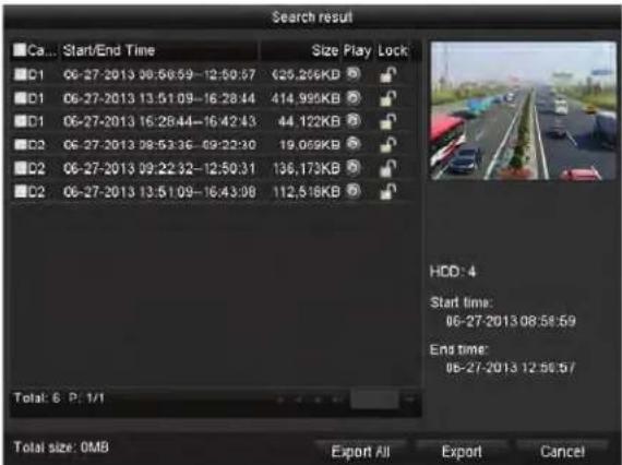 Search result Ca... Start/End Time Size Play Lock C1 06-27-2013 09:56:59-12:50:57 (25,256KB) C1 06-27-2013 13:51:09-16:28:44 (414,995KB) C1 06-27-2013 16:28:44-16:42:43 (44,122KB) C2 06-27-2013 09:53:36-09:22:30 (19,059KB) C2 06-27-2013 09:22:32-12:50:31 (136,173KB) C2 06-27-2013 13:51:09-16:43:08 (112,518KB) Total: 6 P: 1/1 HDD: 4 Start time: 06-27-2013 08:58:59 End time: 06-27-2013 12:50:57 Total size: 0MB Export All Export Cancel