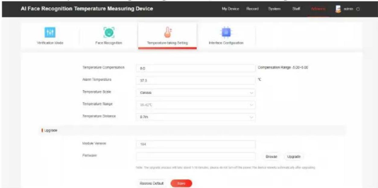 AI Face Recognition Temperature Measuring Device My Device Record System Staff Advanced some Verification Mode Face Recognition Temperature-taking Setting Interface Configuration Temperature Compensation 0.0 Compensation Range -5.00-6.00 Alarm Temperature 37.3 °C Temperature Scale Celsius Temperature Range 35.42°C Temperature Distance 0.7m Upgrade Module Version 104 Hardware Browse Upgrade Note: The upgrade process will take about 1-19 minutes, please do not turn off the power. The device needs automatically after upgrading. Rasons Default Save