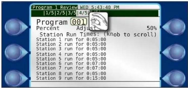 Program 1 Review WED 5:43:40 PM |1/5|2/5|3/5|4/5| Program 001 Percent Adjust 50% Station Run Times: (knob to scroll) Station 1 run for 0:05:00 Station 2 run for 0:05:00 Station 3 run for 0:05:00 Station 4 run for 0:05:00 Station 5 run for 0:05:00 Station 6 run for 0:07:00 Station 7 run for 0:07:00 Station 8 run for 0:05:00 Station 9 run for 0:15:00