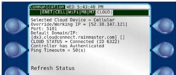 Communication WED 5:43:40 PM |ENET|CELL|WiFi|M8|M7|CLOUD| Selected Cloud Device = Cellular Override/Working IP = [52.38.147.121] Port: 5101 Default Domain/IP: [dx3.cloudconnect.rainmaster.com] [] CLOUD STATUS = Connected (ID 6322) Controller has Authenticated Ping Timeoutm = 50(s) Refresh Status