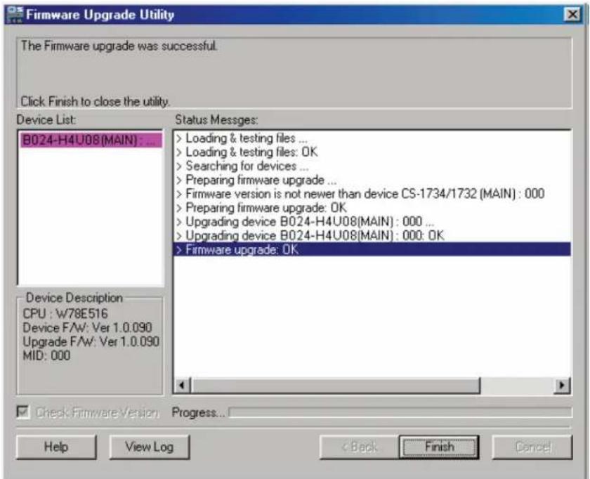 Firmware Upgrade Utility The Firmware upgrade was successful. Click Finish to close the utility. Device List: B024-H4U08(MAIN) : ... Status Messages: > Loading & testing files ... > Loading & testing files: OK > Searching for devices ... > Preparing firmware upgrade ... > Firmware version is not newer than device CS-1734/1732 (MAIN) : 000 > Preparing firmware upgrade: OK > Upgrading device B024-H4U08(MAIN) : 000 ... > Upgrading device B024-H4U08(MAIN) : 000: OK > Firmware upgrade: OK Device Description CPU : W78E516 Device F/AW: Ver 1.0.090 Upgrade F/AW: Ver 1.0.090 MID: 000 Check Firmware Version Progress... Help View Log < Back Finish Cancel