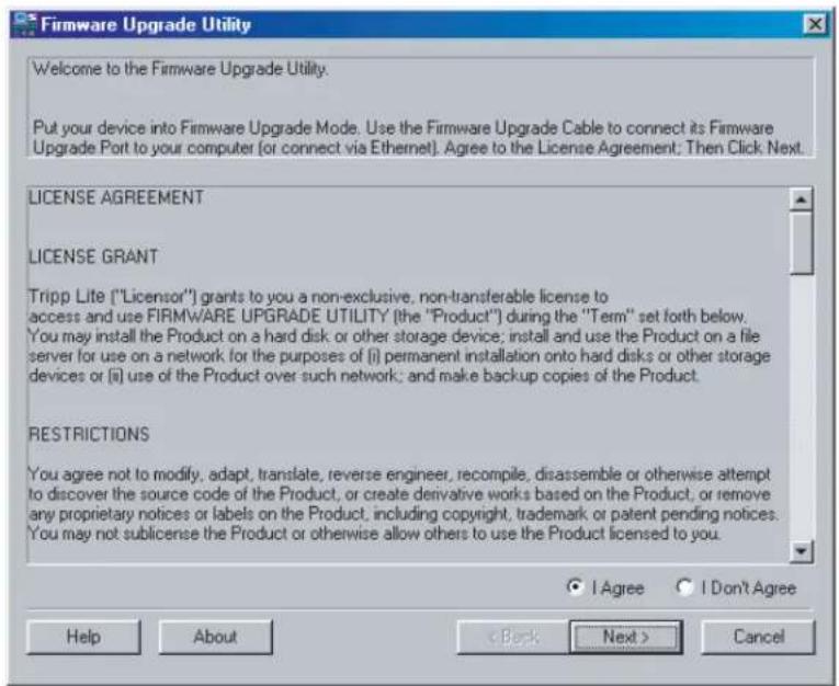 Firmware Upgrade Utility Welcome to the Firmware Upgrade Utility. Put your device into Firmware Upgrade Mode. Use the Firmware Upgrade Cable to connect its Firmware Upgrade Port to your computer (or connect via Ethernet). Agree to the License Agreement: Then Click Next. LICENSE AGREEMENT LICENSE GRANT Tripp Lite ("Licensor") grants to you a non-exclusive, non-transferable license to access and use FIRMWARE UPGRADE UTILITY (the "Product") during the "Term" set forth below. You may install the Product on a hard disk or other storage device; install and use the Product on a file server for use on a network for the purposes of (i) permanent installation onto hard disks or other storage devices or (ii) use of the Product over such network; and make backup copies of the Product. RESTRICTIONS You agree not to modify, adapt, translate, reverse engineer, recompile, disassemble or otherwise attempt to discover the source code of the Product, or create derivative works based on the Product, or remove any proprietary notices or labels on the Product, including copyright, trademark or patent pending notices. You may not sublicense the Product or otherwise allow others to use the Product licensed to you. I Agree I Don't Agree Help About < Back Next > Cancel
