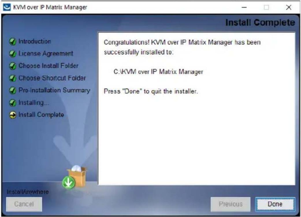 KVM over IP Matrix Manager Install Complete Congratulations! KVM over IP Matrix Manager has been successfully installed to: C:\KVM over IP Matrix Manager Press "Done" to quit the installer. Install Anywhere Cancel Previous Done