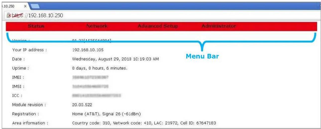 10.250 https://192.168.10.250 Status Network Advanced Setup Administrator Version: 01.32[152554894] Your IP address: 192.168.10.105 Date: Wednesday, August 29, 2018 10:19:03 AM Uptime: 0 days, 0 hours, 6 minutes. IMEI: 3588610723363967 IMSI: 3584105844666733 ICC: 8881410723363967333 Module revision: 20.00.522 Registration: Home (AT&T), Signal 26 (-6idBm) Area information: Country code: 310, Network code: 410, LAC: 21972, Cell ID: 67647183 Menu Bar